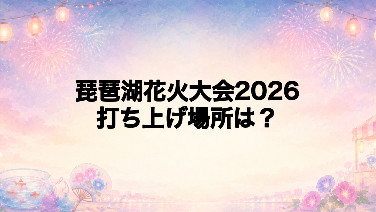 琵琶湖花火大会2026の打ち上げ場所はどこ？