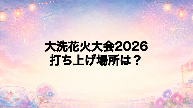 大洗花火大会2026の打ち上げ場所はどこ?
