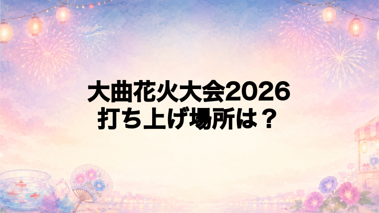 大曲花火大会2026の打ち上げ場所はどこ?