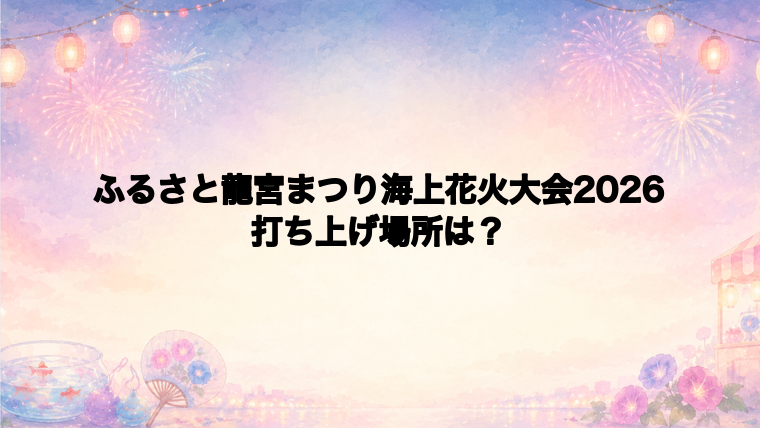 ふるさと龍宮まつり海上花火大会2026の打ち上げ場所はどこ?