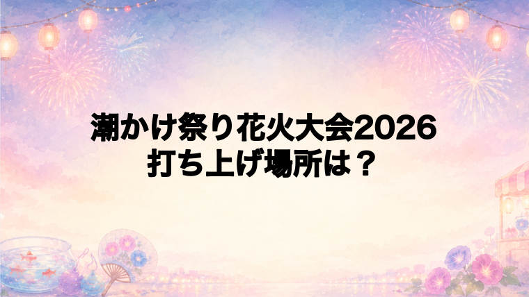 潮かけ祭り花火大会2026の打ち上げ場所はどこ？