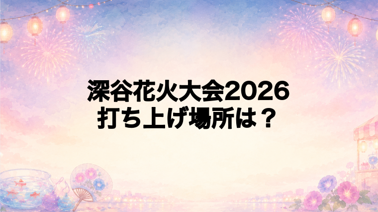 深谷花火大会2026の打ち上げ場所はどこ?