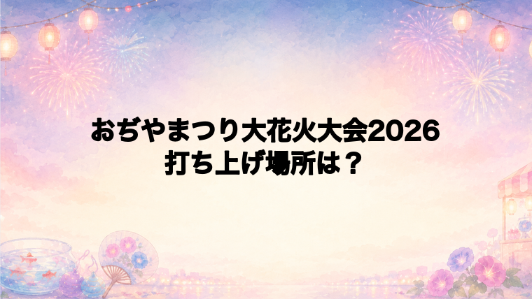 おぢやまつり大花火大会2026の打ち上げ場所はどこ?