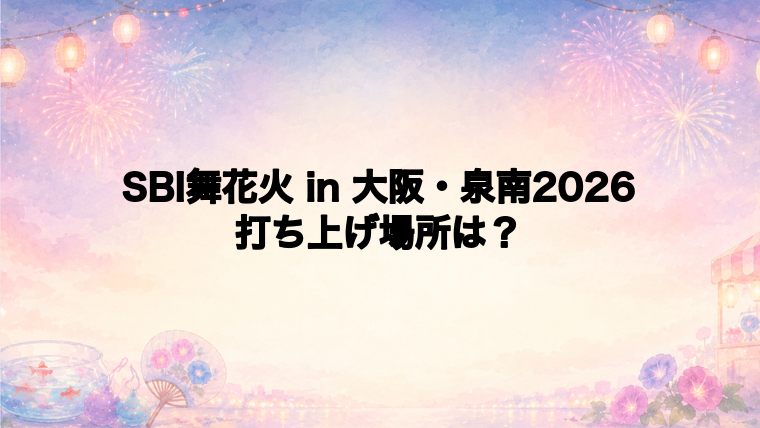 SBI舞花火 in 大阪・泉南2026の打ち上げ場所はどこ?
