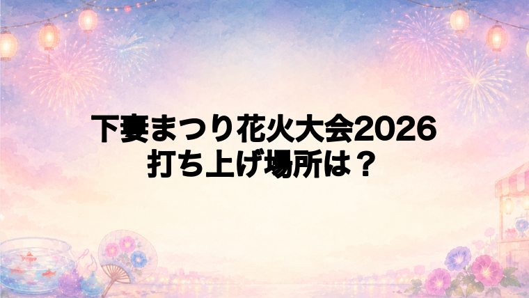 下妻まつり花火大会2026の打ち上げ場所はどこ?